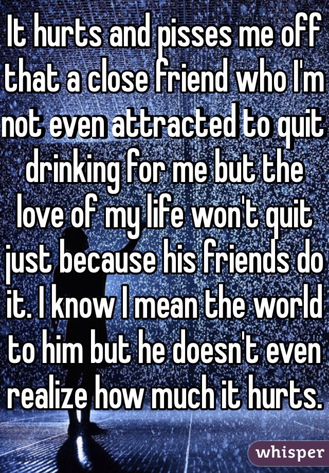 It hurts and pisses me off that a close friend who I'm not even attracted to quit drinking for me but the love of my life won't quit just because his friends do it. I know I mean the world to him but he doesn't even realize how much it hurts.