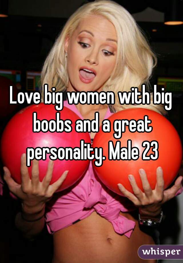 Love big women with big boobs and a great personality. Male 23