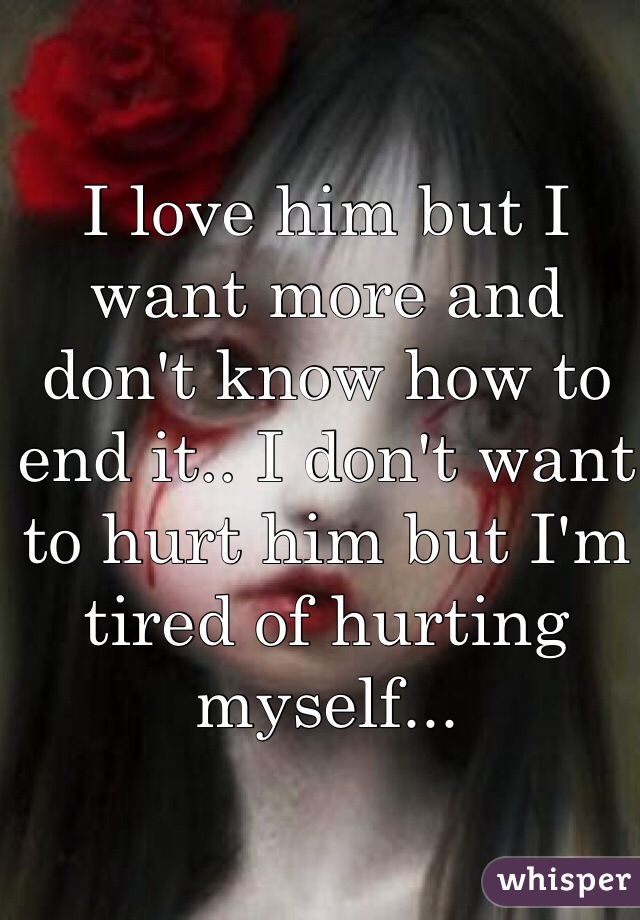 I love him but I want more and don't know how to end it.. I don't want to hurt him but I'm tired of hurting myself... 