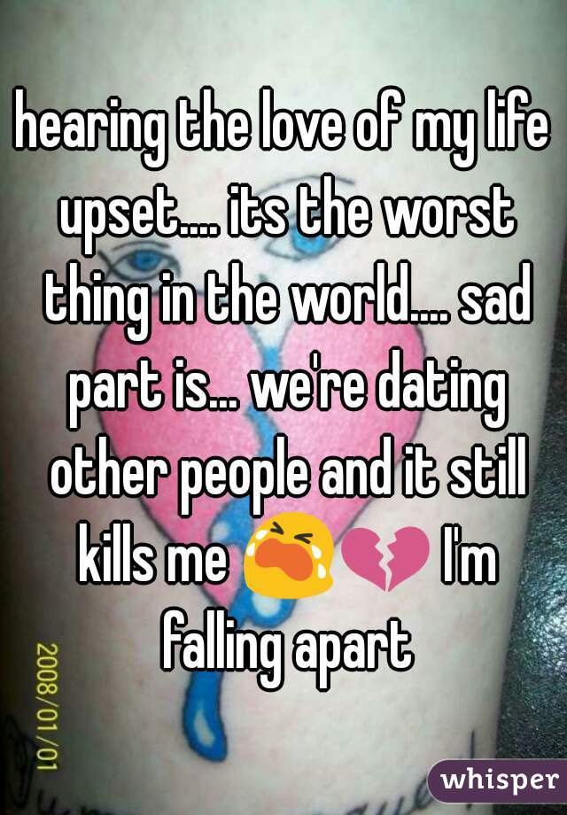 hearing the love of my life upset.... its the worst thing in the world.... sad part is... we're dating other people and it still kills me 😭💔 I'm falling apart