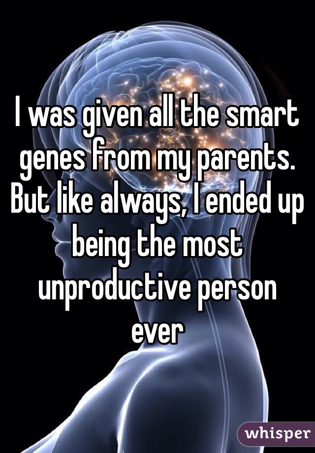 I was given all the smart genes from my parents. But like always, I ended up being the most unproductive person 
ever