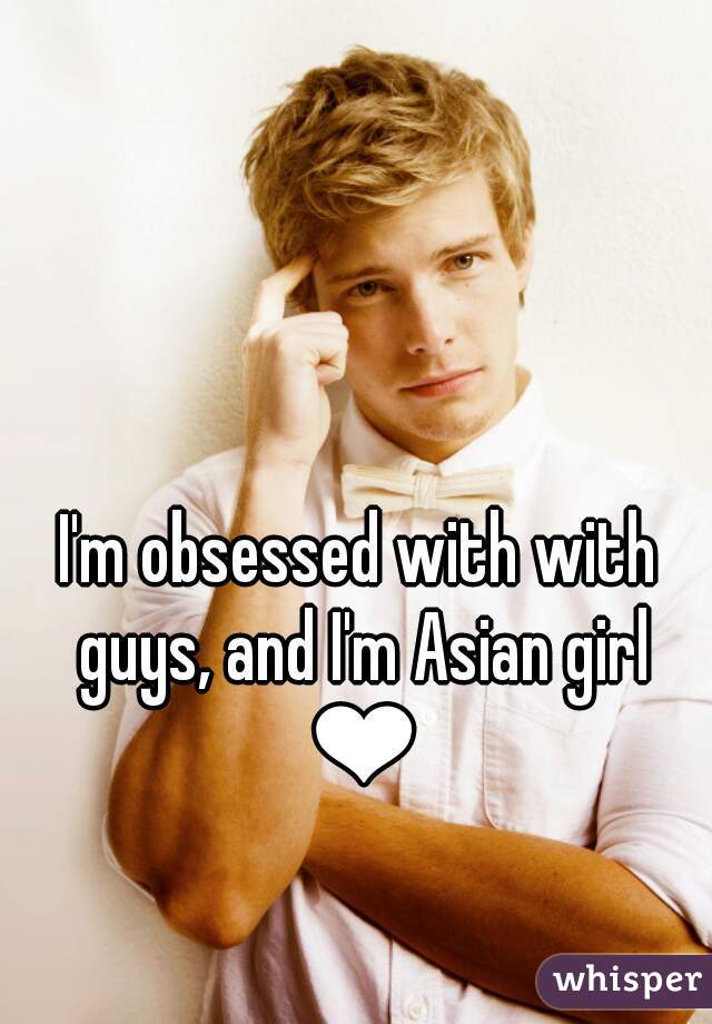 I'm obsessed with with guys, and I'm Asian girl ❤