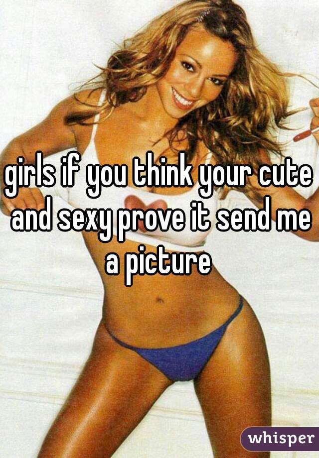 girls if you think your cute and sexy prove it send me a picture 