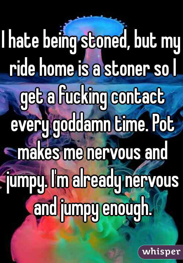 I hate being stoned, but my ride home is a stoner so I get a fucking contact every goddamn time. Pot makes me nervous and jumpy. I'm already nervous and jumpy enough.