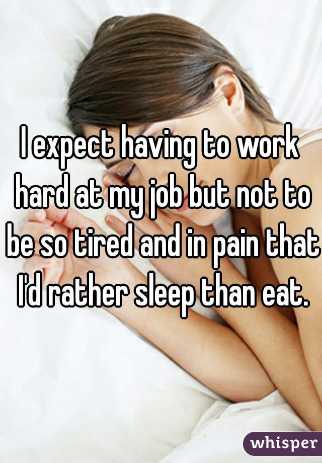 I expect having to work hard at my job but not to be so tired and in pain that I'd rather sleep than eat.