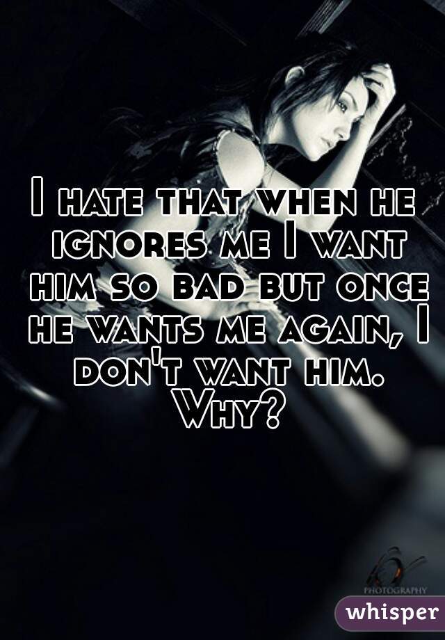I hate that when he ignores me I want him so bad but once he wants me again, I don't want him. Why?
