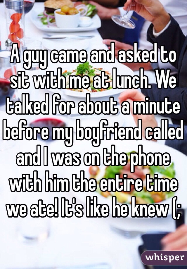 A guy came and asked to sit with me at lunch. We talked for about a minute before my boyfriend called and I was on the phone with him the entire time we ate! It's like he knew (;