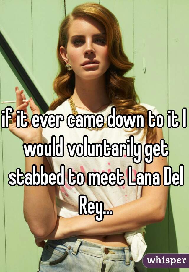 if it ever came down to it I would voluntarily get stabbed to meet Lana Del Rey...