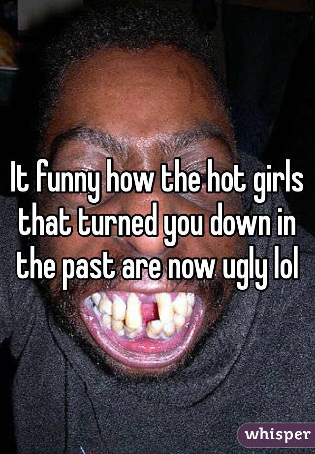 It funny how the hot girls that turned you down in the past are now ugly lol