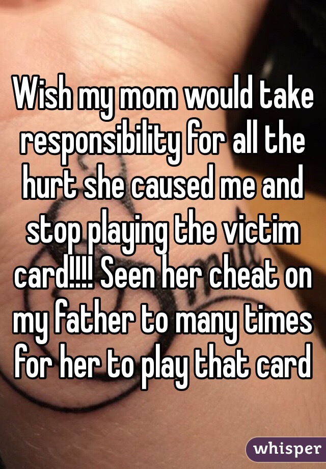 Wish my mom would take responsibility for all the hurt she caused me and stop playing the victim card!!!! Seen her cheat on my father to many times for her to play that card