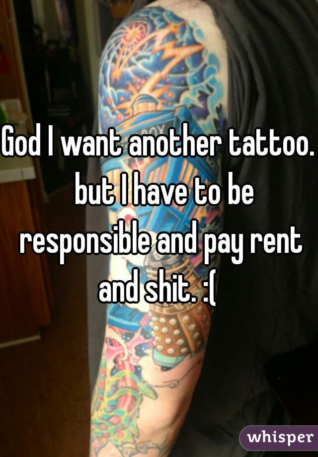 God I want another tattoo.  but I have to be responsible and pay rent and shit. :( 