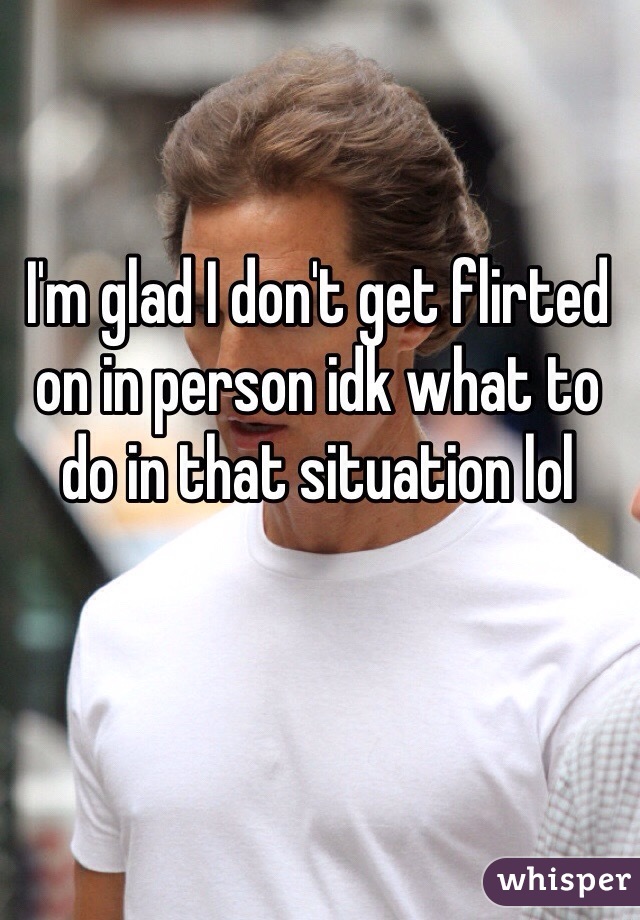 I'm glad I don't get flirted on in person idk what to do in that situation lol 