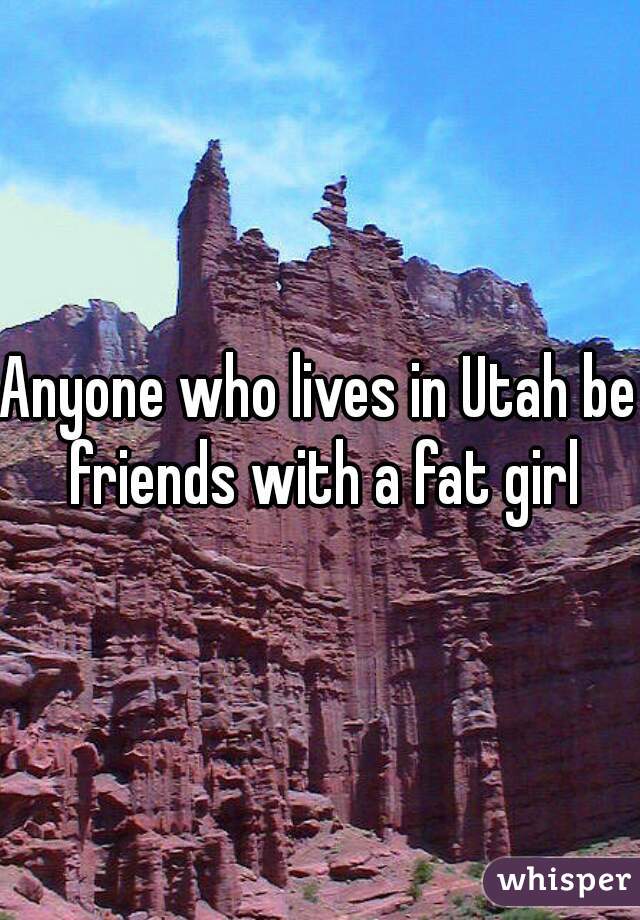 Anyone who lives in Utah be friends with a fat girl