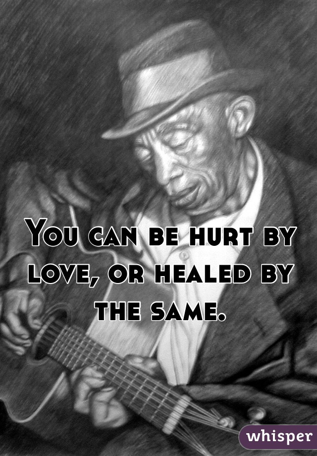 You can be hurt by love, or healed by the same.
