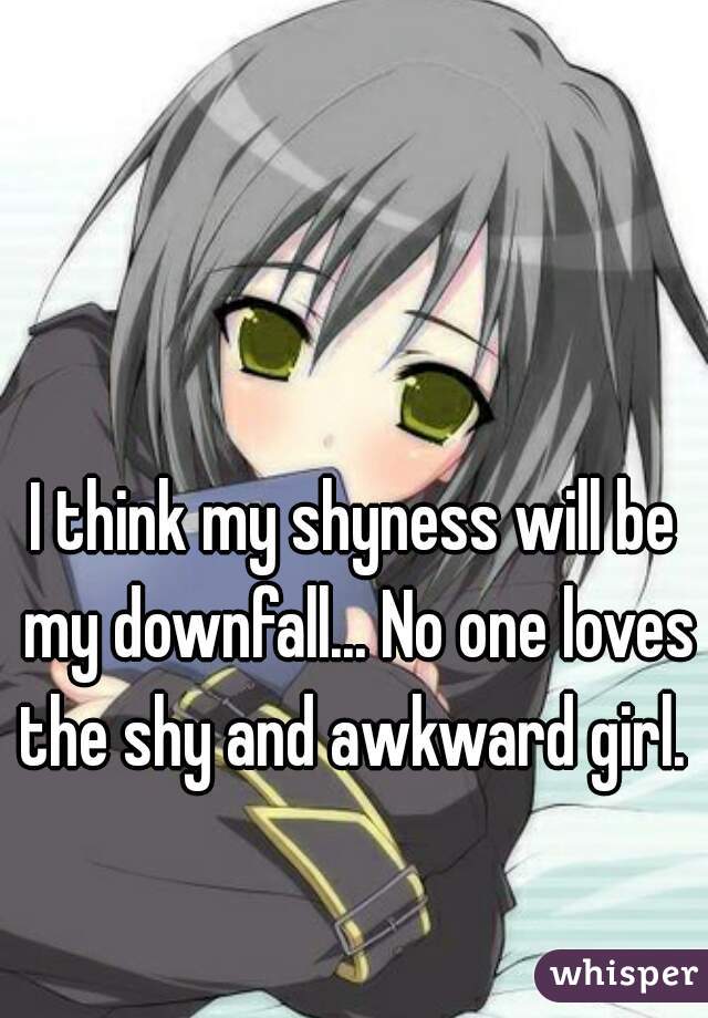 I think my shyness will be my downfall... No one loves the shy and awkward girl. 