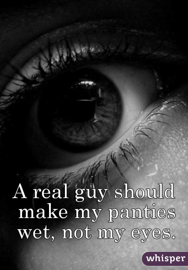 A real guy should make my panties wet, not my eyes.
