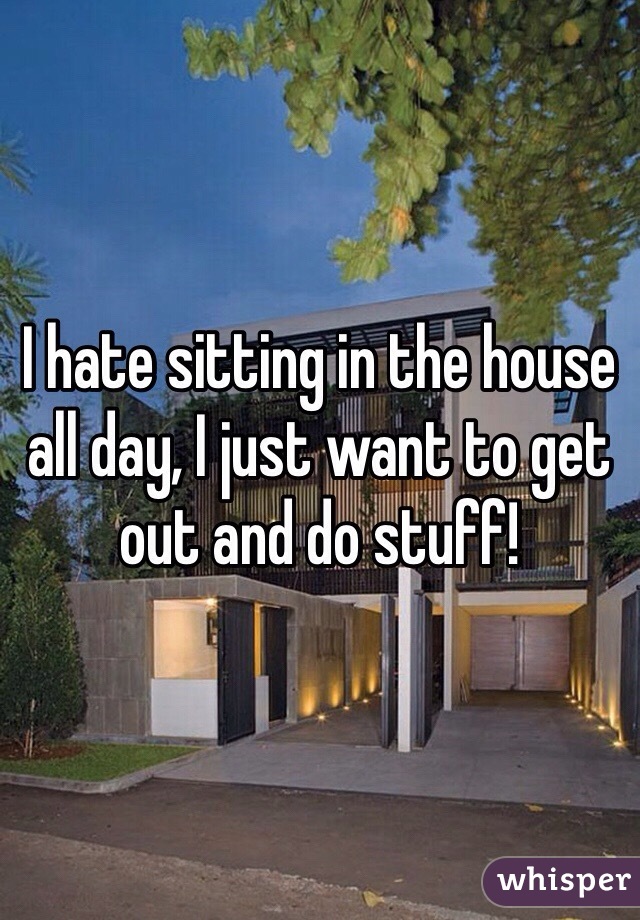 I hate sitting in the house all day, I just want to get out and do stuff!
