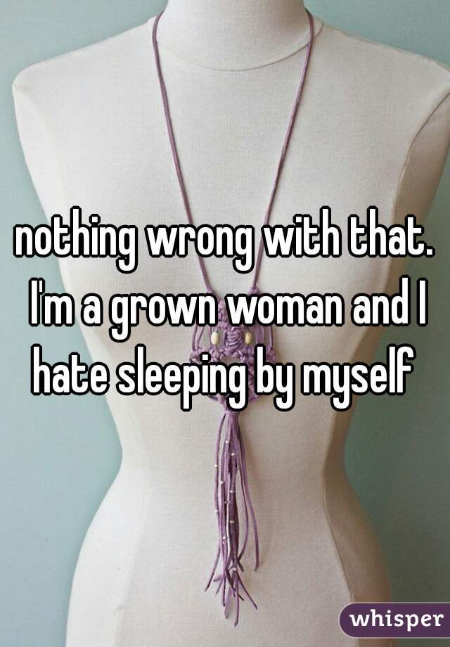 nothing wrong with that. I'm a grown woman and I hate sleeping by myself 