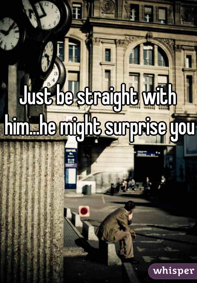 Just be straight with him...he might surprise you
