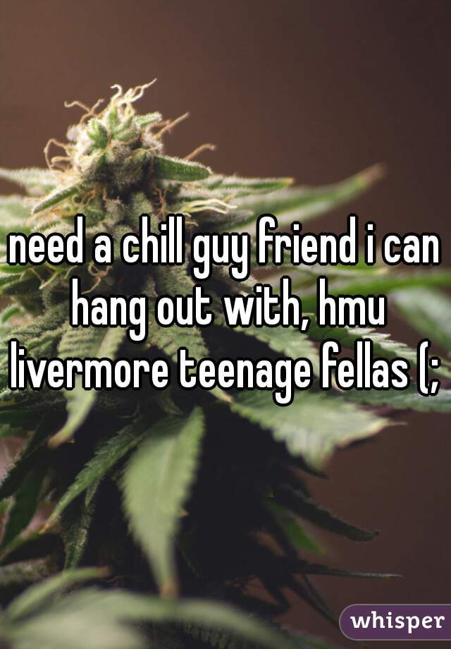 need a chill guy friend i can hang out with, hmu livermore teenage fellas (; 
