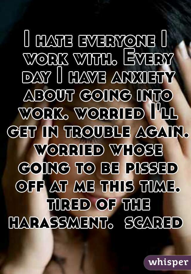 I hate everyone I work with. Every day I have anxiety about going into work. worried I'll get in trouble again. worried whose going to be pissed off at me this time. tired of the harassment.  scared 