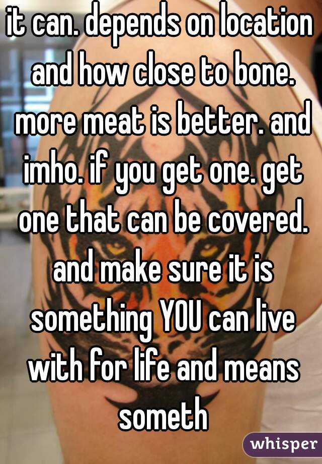 it can. depends on location and how close to bone. more meat is better. and imho. if you get one. get one that can be covered. and make sure it is something YOU can live with for life and means someth