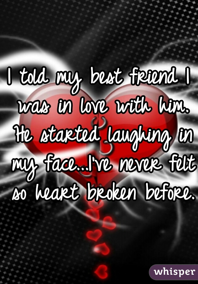 I told my best friend I was in love with him. He started laughing in my face...I've never felt so heart broken before.