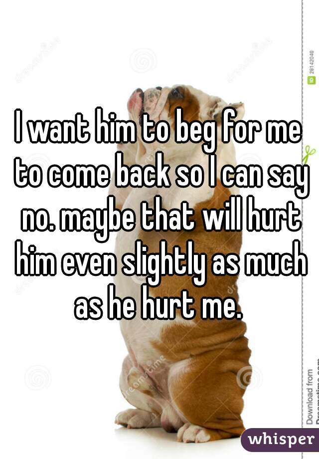 I want him to beg for me to come back so I can say no. maybe that will hurt him even slightly as much as he hurt me. 