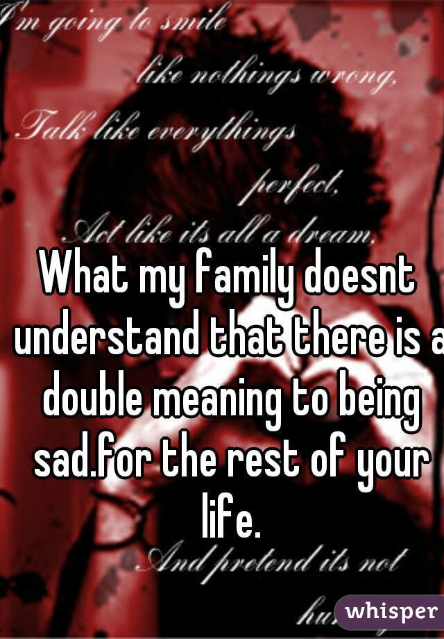 What my family doesnt understand that there is a double meaning to being sad.for the rest of your life.