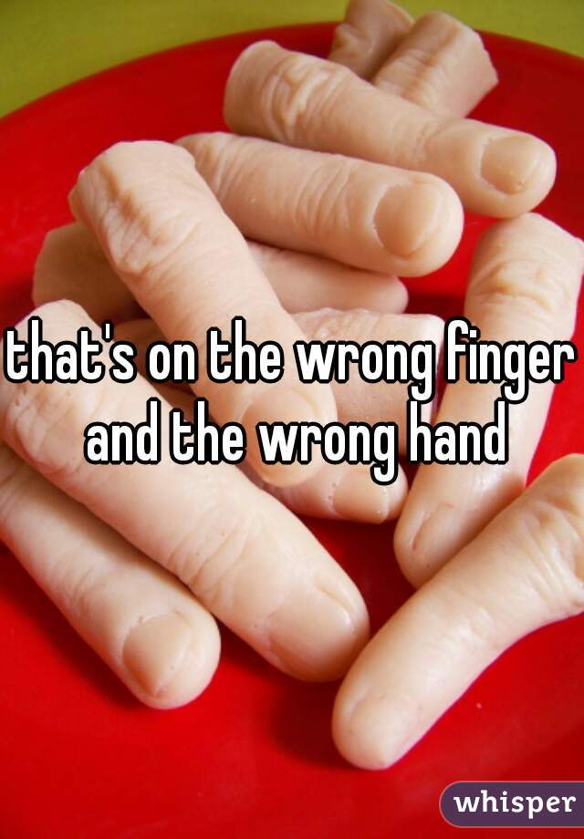 that's on the wrong finger and the wrong hand