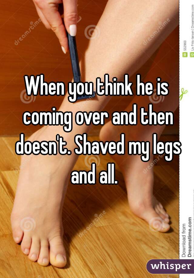 When you think he is coming over and then doesn't. Shaved my legs and all.  