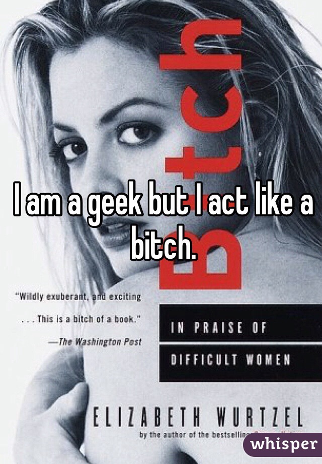 I am a geek but I act like a bitch. 