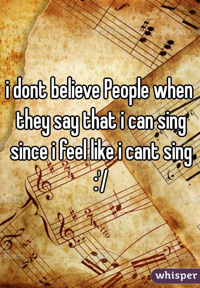 i dont believe People when they say that i can sing since i feel like i cant sing :'/