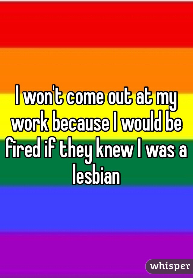 I won't come out at my work because I would be fired if they knew I was a lesbian 