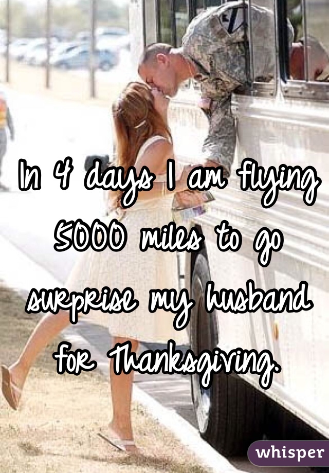 In 4 days I am flying 5000 miles to go surprise my husband for Thanksgiving. 