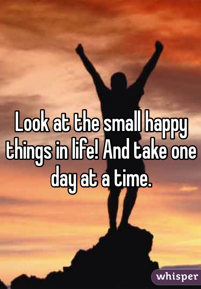 Look at the small happy things in life! And take one day at a time.