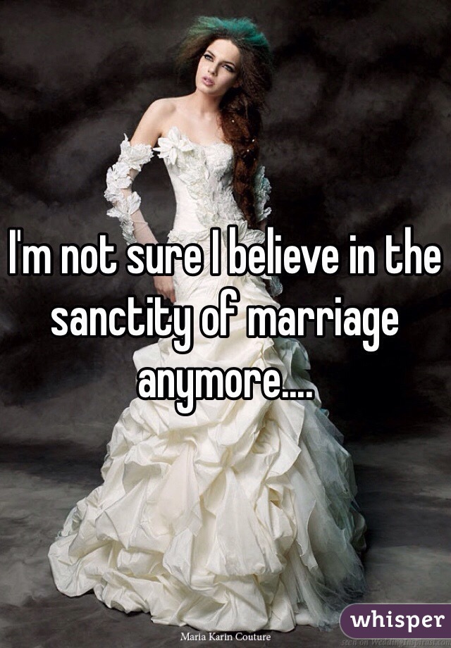 I'm not sure I believe in the sanctity of marriage anymore....