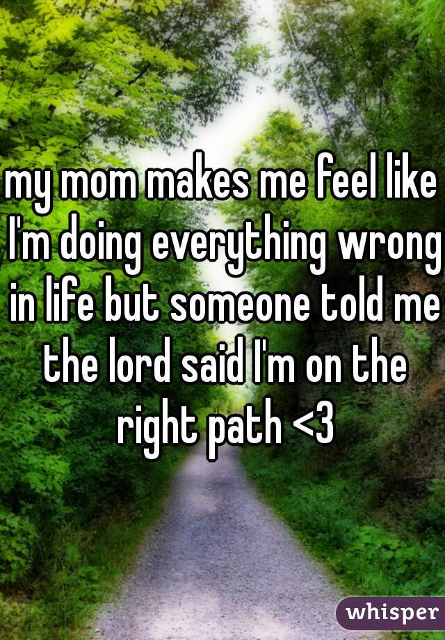 my mom makes me feel like I'm doing everything wrong in life but someone told me the lord said I'm on the right path <3