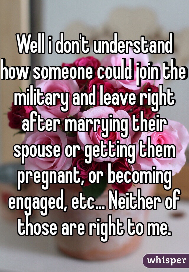 Well i don't understand how someone could join the military and leave right after marrying their spouse or getting them pregnant, or becoming engaged, etc... Neither of those are right to me.