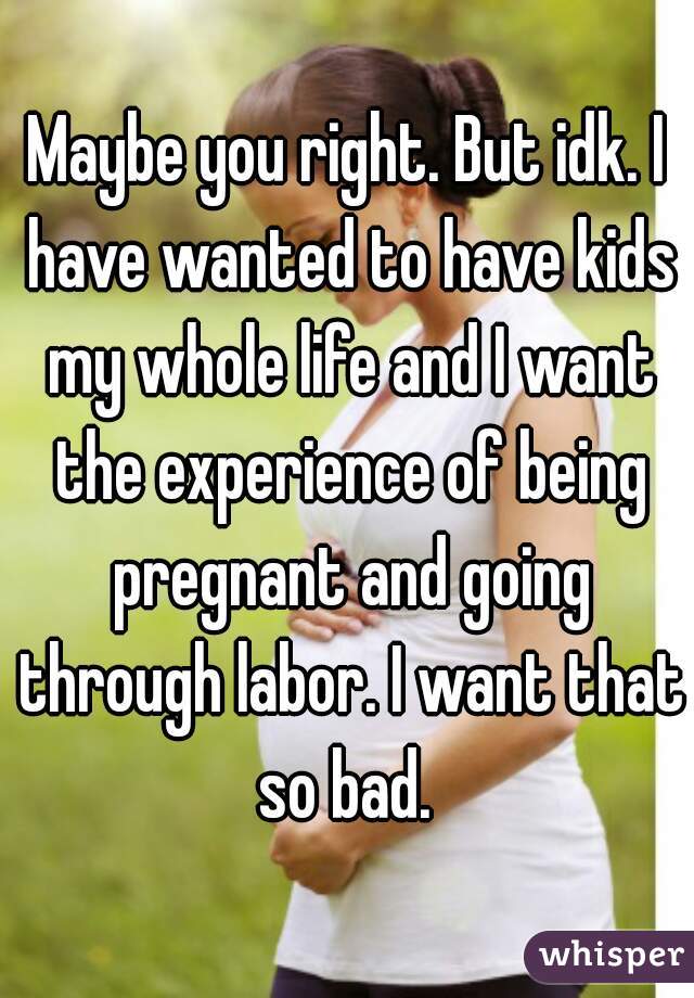 Maybe you right. But idk. I have wanted to have kids my whole life and I want the experience of being pregnant and going through labor. I want that so bad. 