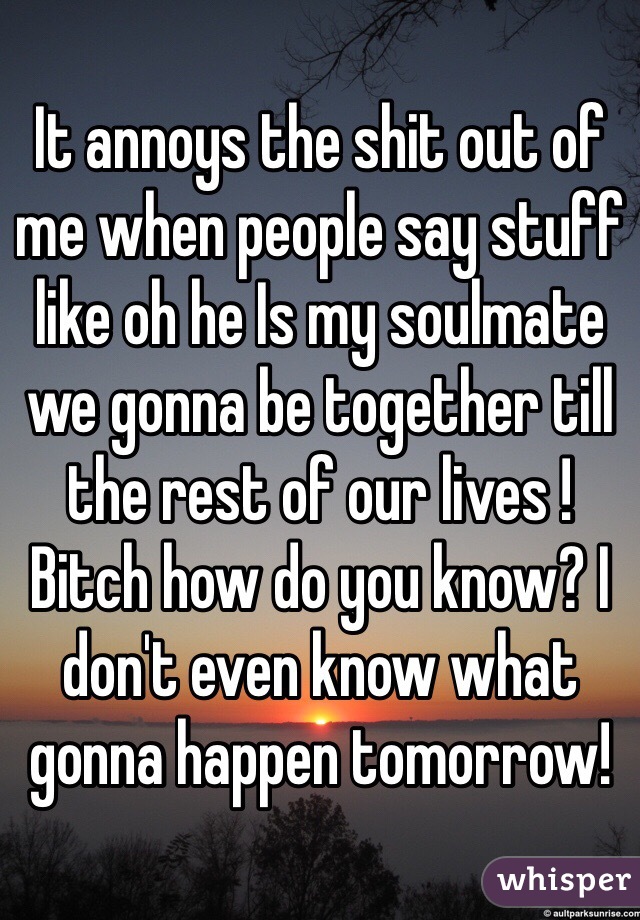 It annoys the shit out of me when people say stuff like oh he Is my soulmate we gonna be together till the rest of our lives ! Bitch how do you know? I don't even know what gonna happen tomorrow!