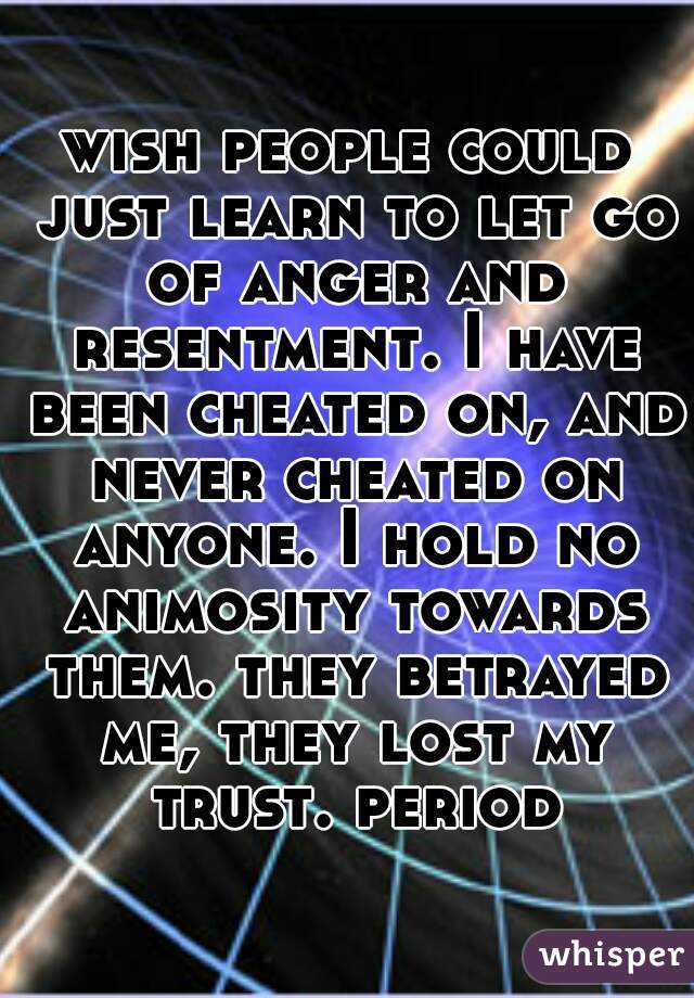 wish people could just learn to let go of anger and resentment. I have been cheated on, and never cheated on anyone. I hold no animosity towards them. they betrayed me, they lost my trust. period