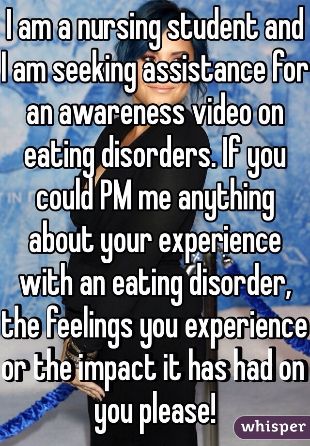 I am a nursing student and I am seeking assistance for an awareness video on eating disorders. If you could PM me anything about your experience with an eating disorder, the feelings you experience or the impact it has had on you please! 
