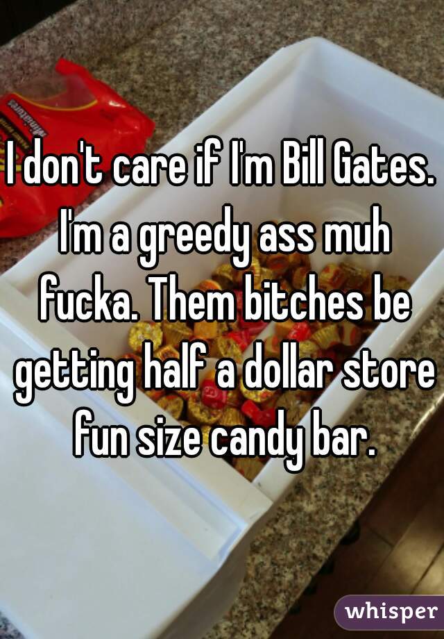 I don't care if I'm Bill Gates. I'm a greedy ass muh fucka. Them bitches be getting half a dollar store fun size candy bar.