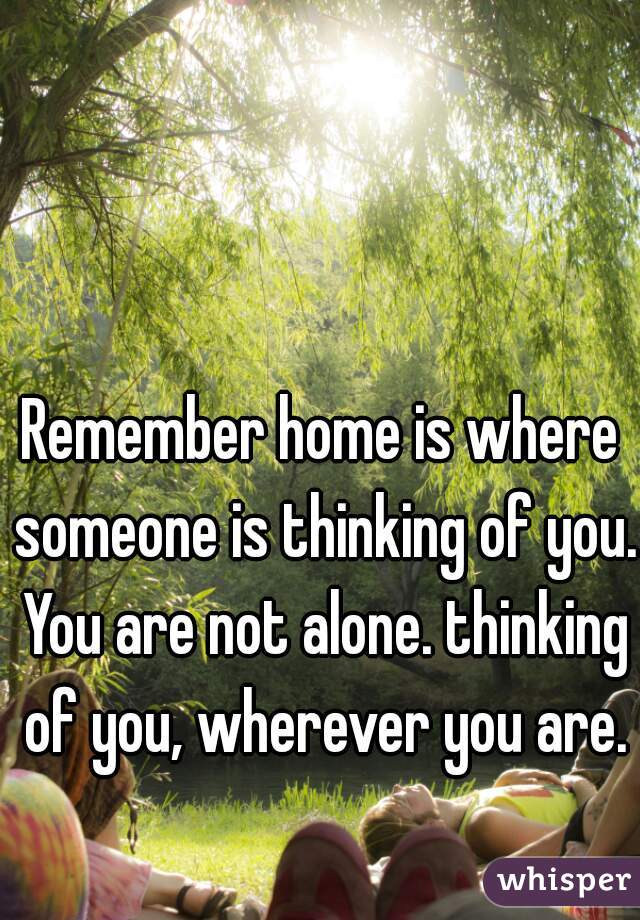 Remember home is where someone is thinking of you. You are not alone. thinking of you, wherever you are.