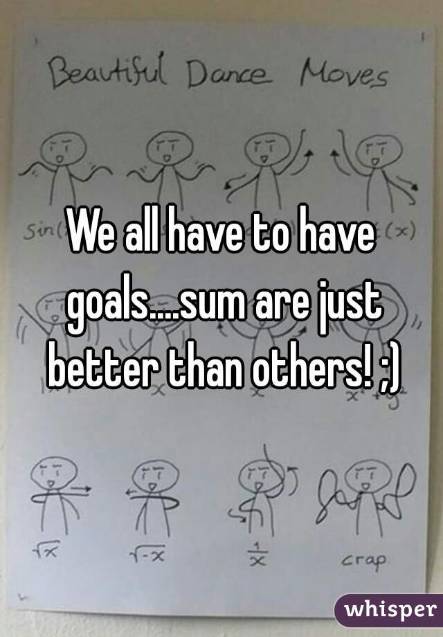 We all have to have goals....sum are just better than others! ;)