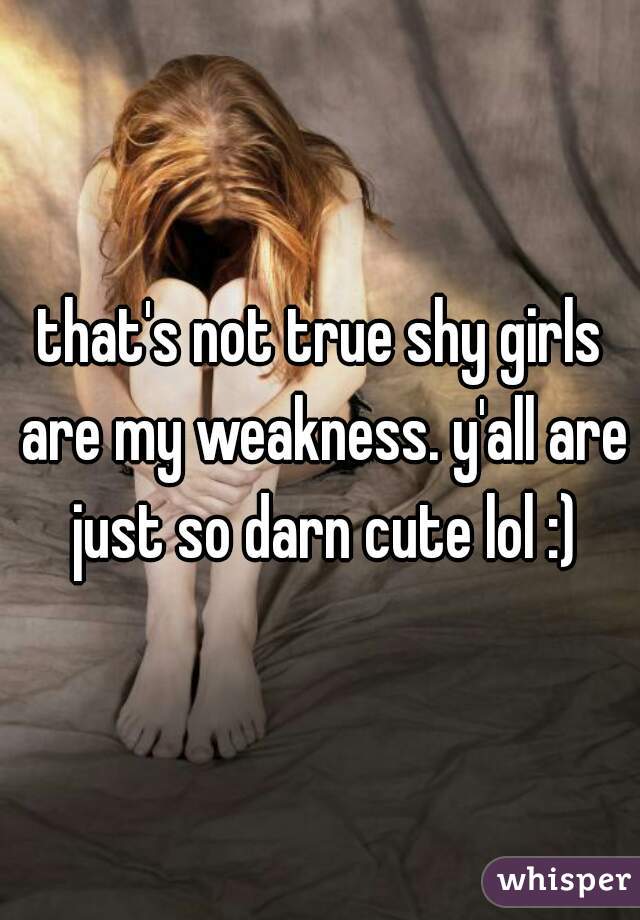 that's not true shy girls are my weakness. y'all are just so darn cute lol :)
