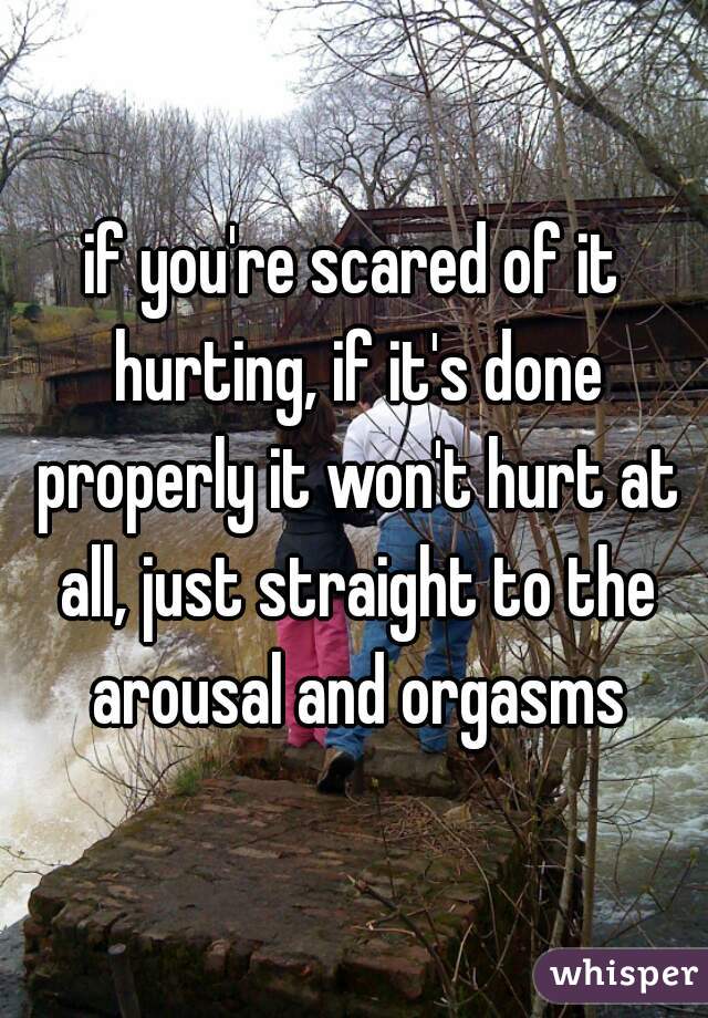 if you're scared of it hurting, if it's done properly it won't hurt at all, just straight to the arousal and orgasms