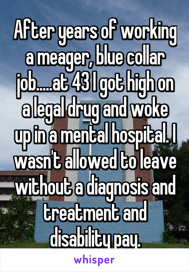 After years of working a meager, blue collar job.....at 43 I got high on a legal drug and woke up in a mental hospital. I wasn't allowed to leave without a diagnosis and treatment and disability pay.