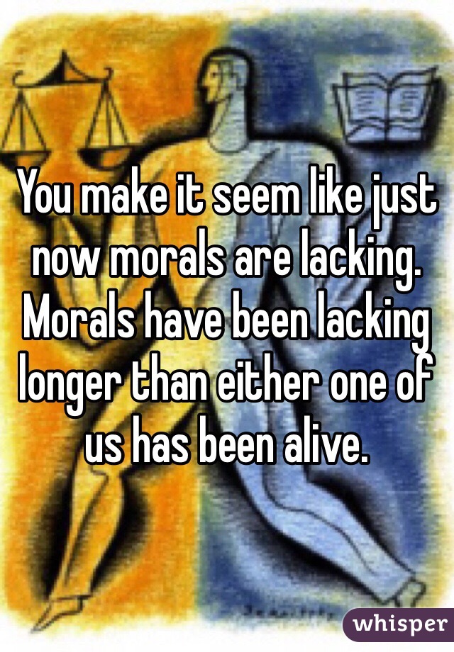 You make it seem like just now morals are lacking. Morals have been lacking longer than either one of us has been alive.